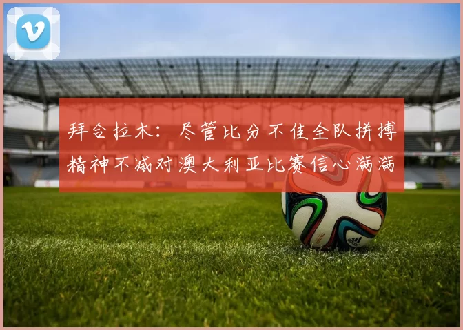 拜合拉木：尽管比分不佳全队拼搏精神不减对澳大利亚比赛信心满满期待进球