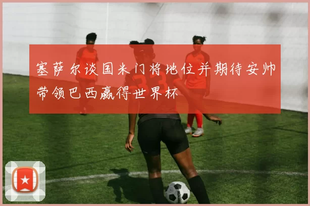 塞萨尔谈国米门将地位并期待安帅带领巴西赢得世界杯