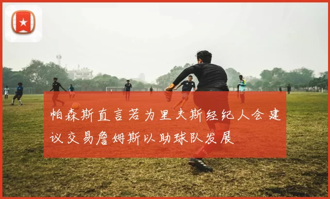 帕森斯直言若为里夫斯经纪人会建议交易詹姆斯以助球队发展