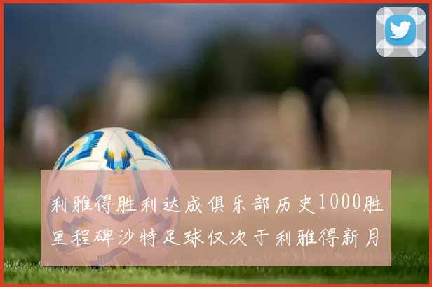 利雅得胜利达成俱乐部历史1000胜里程碑沙特足球仅次于利雅得新月