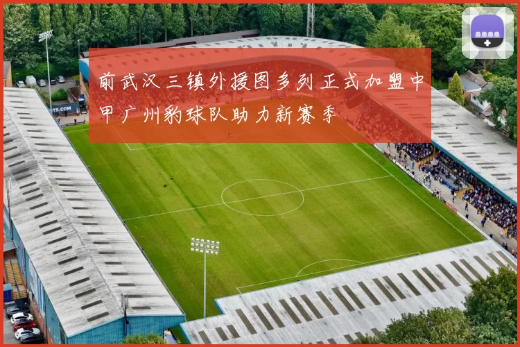 前武汉三镇外援图多列正式加盟中甲广州豹球队助力新赛季
