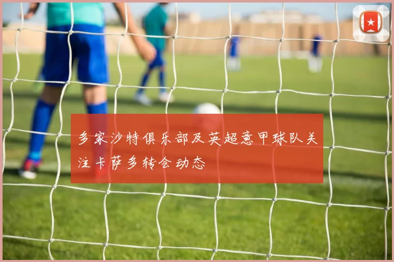 多家沙特俱乐部及英超意甲球队关注卡萨多转会动态