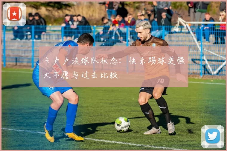 卡卢卢谈球队状态：快乐踢球更强大不愿与过去比较
