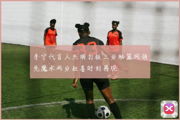 李宁代言人杰明打板三分助篮网领先魔术两分狂喜时刻再现
