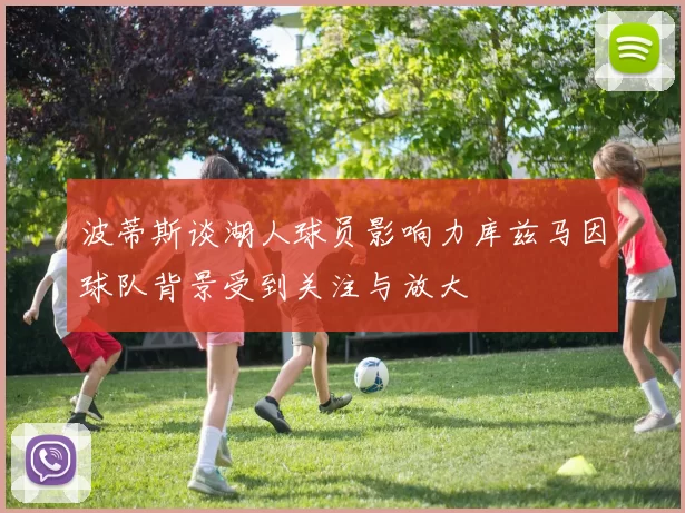 波蒂斯谈湖人球员影响力库兹马因球队背景受到关注与放大
