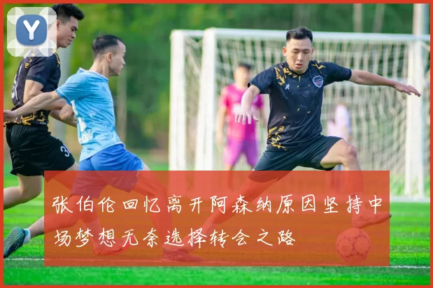 张伯伦回忆离开阿森纳原因坚持中场梦想无奈选择转会之路