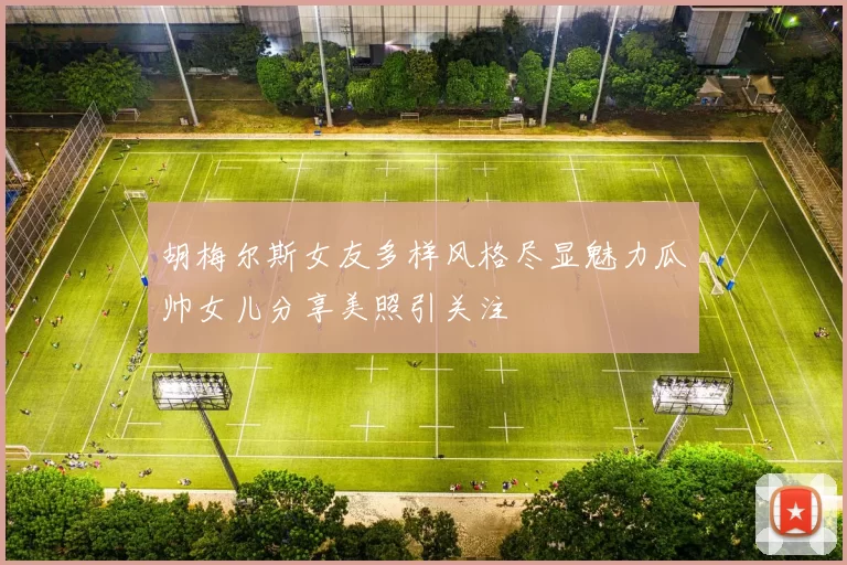 胡梅尔斯女友多样风格尽显魅力瓜帅女儿分享美照引关注