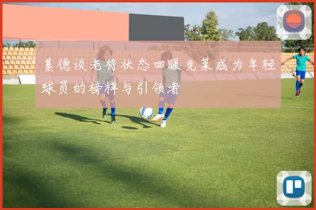 基德谈老将状态回暖克莱成为年轻球员的榜样与引领者