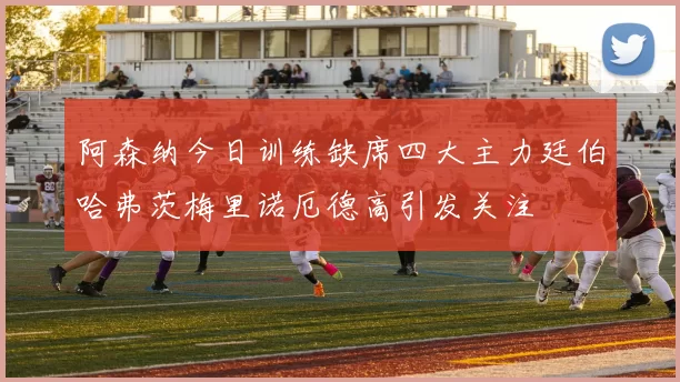 阿森纳今日训练缺席四大主力廷伯哈弗茨梅里诺厄德高引发关注
