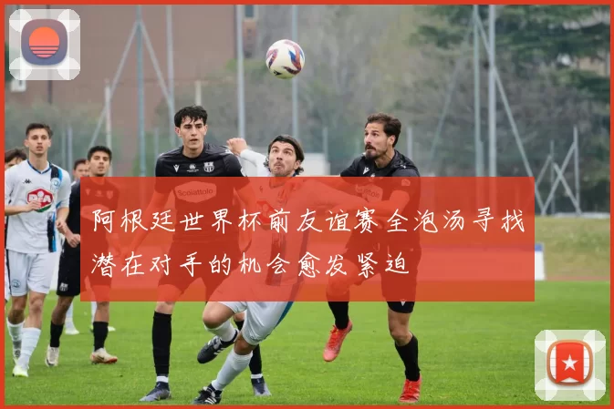 阿根廷世界杯前友谊赛全泡汤寻找潜在对手的机会愈发紧迫